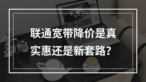 联通宽带降价是真实惠还是新套路？