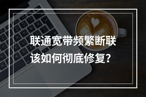 联通宽带频繁断联该如何彻底修复？