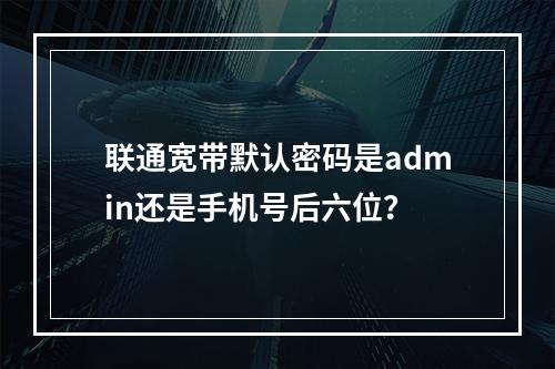 联通宽带默认密码是admin还是手机号后六位？