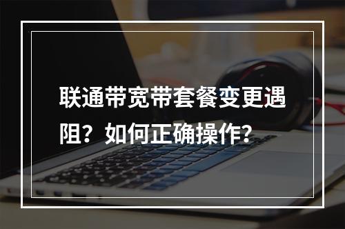 联通带宽带套餐变更遇阻？如何正确操作？