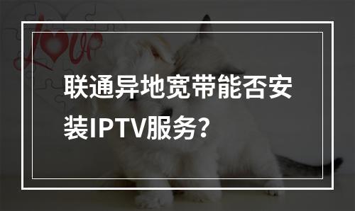 联通异地宽带能否安装IPTV服务？