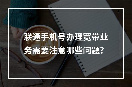 联通手机号办理宽带业务需要注意哪些问题？
