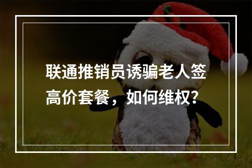 联通推销员诱骗老人签高价套餐，如何维权？