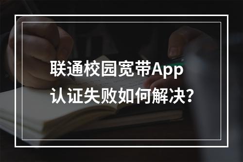 联通校园宽带App认证失败如何解决？