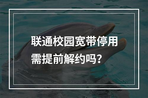 联通校园宽带停用需提前解约吗？