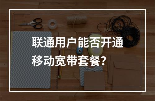 联通用户能否开通移动宽带套餐？