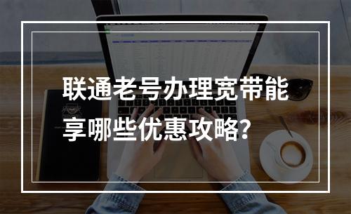 联通老号办理宽带能享哪些优惠攻略？