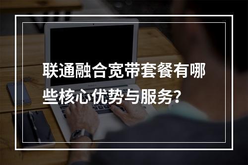 联通融合宽带套餐有哪些核心优势与服务？