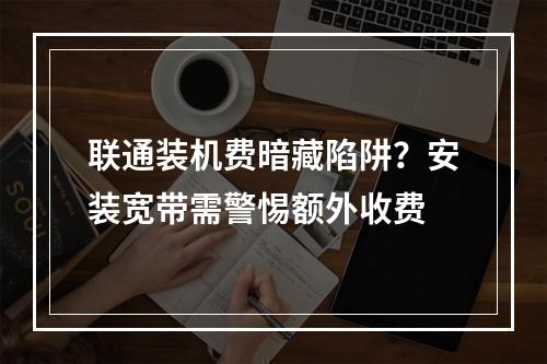联通装机费暗藏陷阱？安装宽带需警惕额外收费