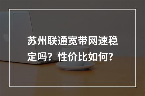 苏州联通宽带网速稳定吗？性价比如何？