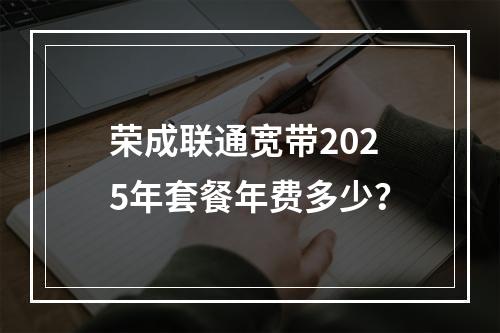 荣成联通宽带2025年套餐年费多少？