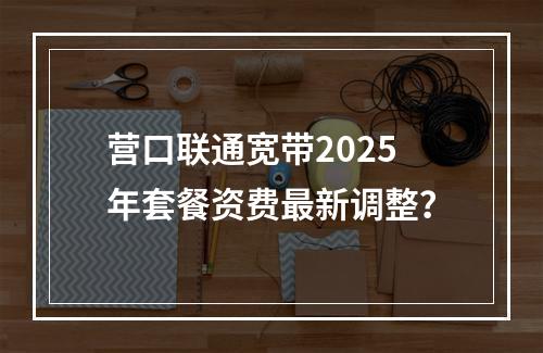 营口联通宽带2025年套餐资费最新调整？