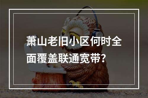 萧山老旧小区何时全面覆盖联通宽带？