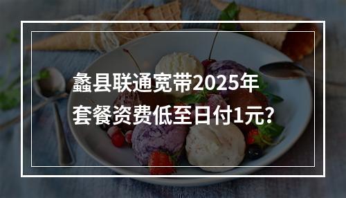 蠡县联通宽带2025年套餐资费低至日付1元？