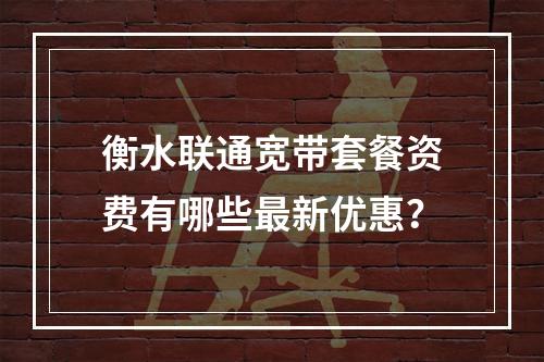 衡水联通宽带套餐资费有哪些最新优惠？