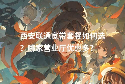 西安联通宽带套餐如何选？哪家营业厅优惠多？