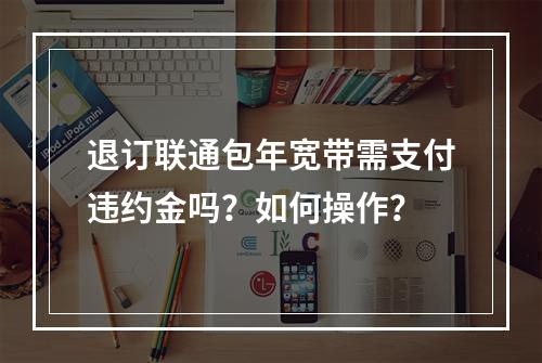 退订联通包年宽带需支付违约金吗？如何操作？
