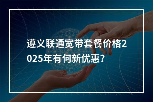 遵义联通宽带套餐价格2025年有何新优惠？