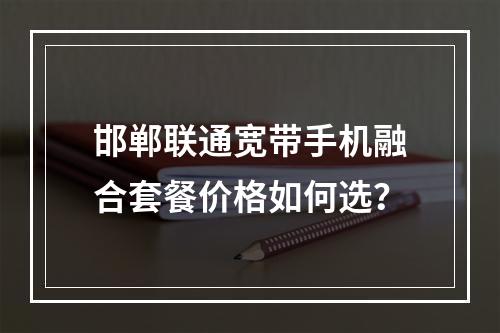 邯郸联通宽带手机融合套餐价格如何选？