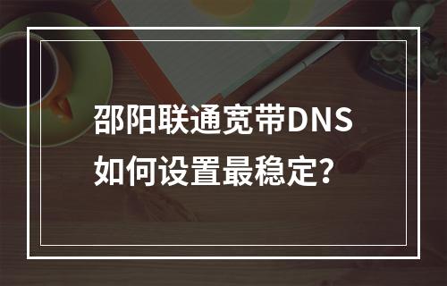 邵阳联通宽带DNS如何设置最稳定？