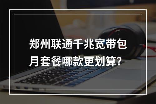 郑州联通千兆宽带包月套餐哪款更划算？