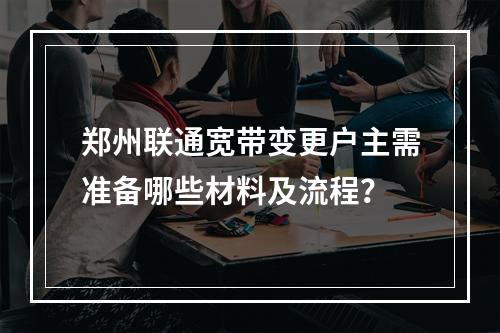 郑州联通宽带变更户主需准备哪些材料及流程？