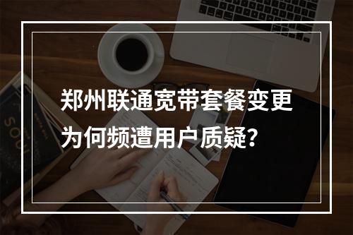 郑州联通宽带套餐变更为何频遭用户质疑？
