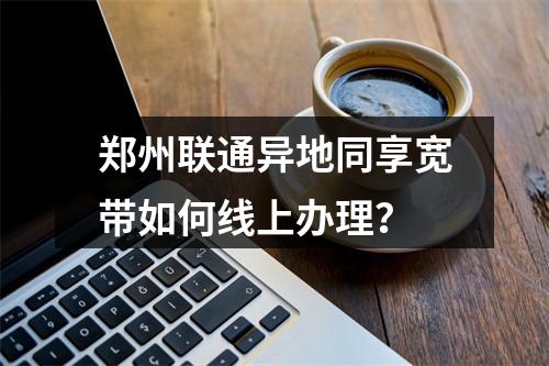 郑州联通异地同享宽带如何线上办理？