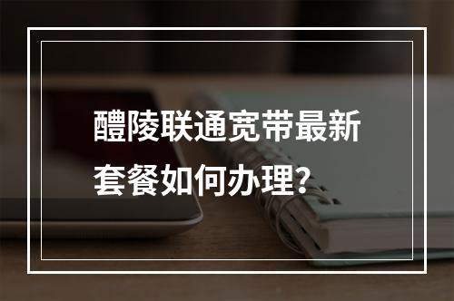 醴陵联通宽带最新套餐如何办理？