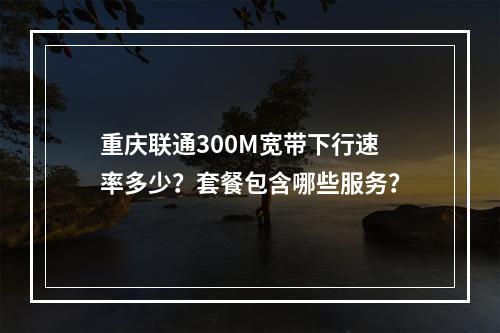 重庆联通300M宽带下行速率多少？套餐包含哪些服务？