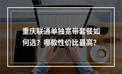 重庆联通单独宽带套餐如何选？哪款性价比最高？