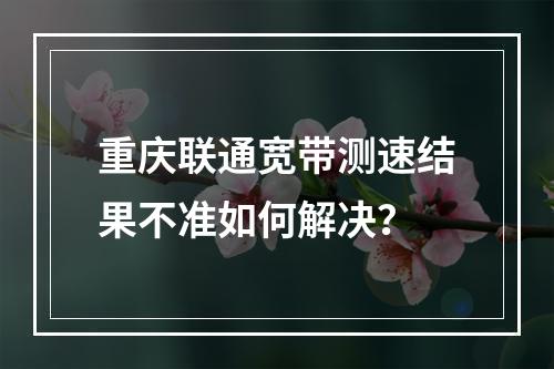 重庆联通宽带测速结果不准如何解决？