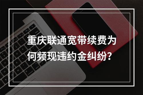 重庆联通宽带续费为何频现违约金纠纷？