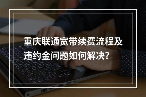 重庆联通宽带续费流程及违约金问题如何解决？