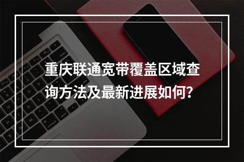 重庆联通宽带覆盖区域查询方法及最新进展如何？