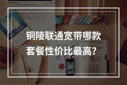 铜陵联通宽带哪款套餐性价比最高？