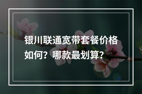 银川联通宽带套餐价格如何？哪款最划算？