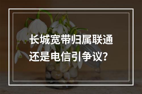 长城宽带归属联通还是电信引争议？