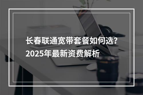 长春联通宽带套餐如何选？2025年最新资费解析