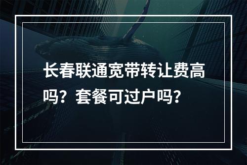 长春联通宽带转让费高吗？套餐可过户吗？