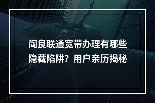 阎良联通宽带办理有哪些隐藏陷阱？用户亲历揭秘