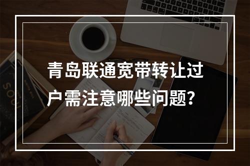 青岛联通宽带转让过户需注意哪些问题？