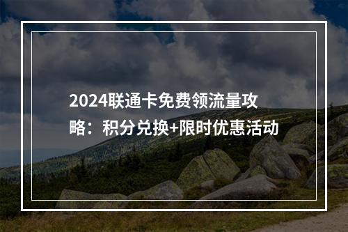 2024联通卡免费领流量攻略：积分兑换+限时优惠活动