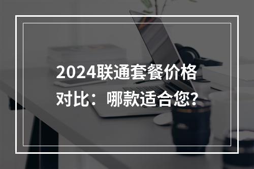 2024联通套餐价格对比：哪款适合您？