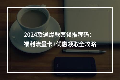 2024联通爆款套餐推荐码：福利流量卡+优惠领取全攻略