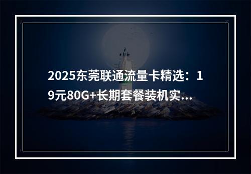 2025东莞联通流量卡精选：19元80G+长期套餐装机实测