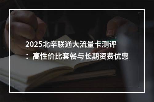 2025北辛联通大流量卡测评：高性价比套餐与长期资费优惠