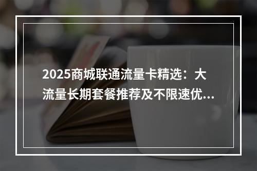 2025商城联通流量卡精选：大流量长期套餐推荐及不限速优惠