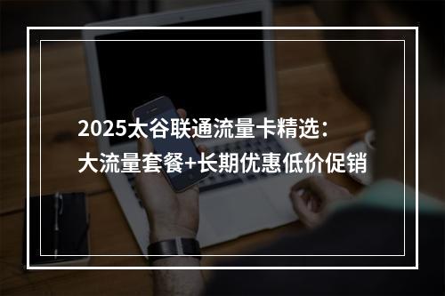 2025太谷联通流量卡精选：大流量套餐+长期优惠低价促销