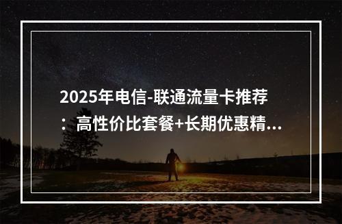 2025年电信-联通流量卡推荐：高性价比套餐+长期优惠精选